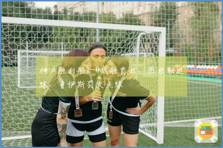 神户胜利船1-0战胜首尔，图尔勒进球，鲁伊斯罚失点球