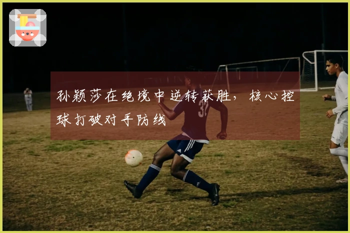 孙颖莎在绝境中逆转获胜，核心控球打破对手防线