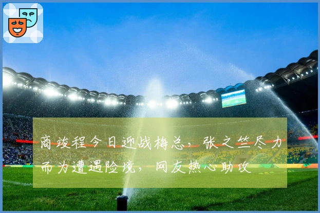 商竣程今日迎战梅总，张之竺尽力而为遭遇险境，网友热心助攻