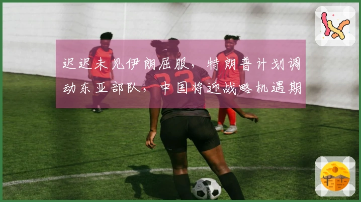迟迟未见伊朗屈服，特朗普计划调动东亚部队，中国将迎战略机遇期