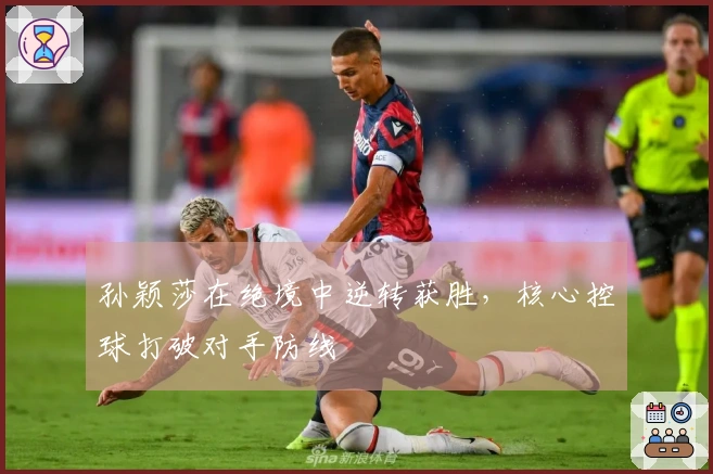 孙颖莎在绝境中逆转获胜，核心控球打破对手防线