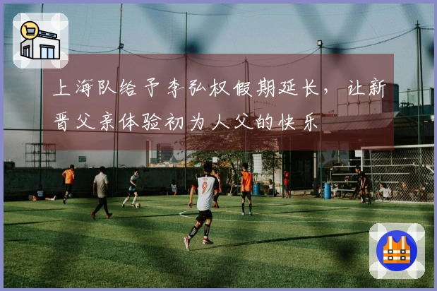 上海队给予李弘权假期延长，让新晋父亲体验初为人父的快乐