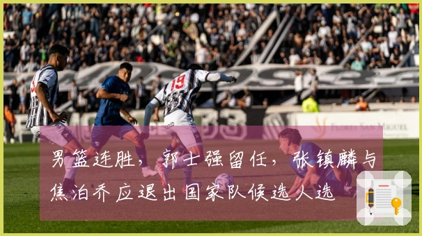 男篮连胜，郭士强留任，张镇麟与焦泊乔应退出国家队候选人选