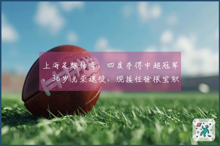上海足球传奇，四度夺得中超冠军，36岁光荣退役，现接任徐根宝职务