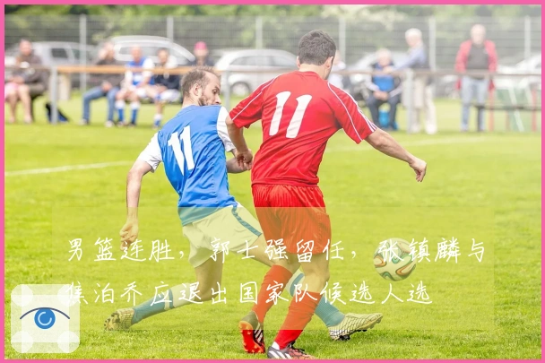 男篮连胜，郭士强留任，张镇麟与焦泊乔应退出国家队候选人选