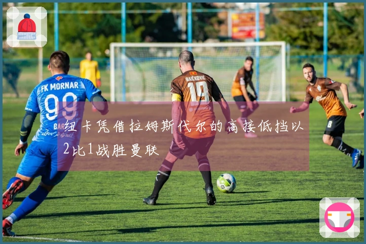 纽卡凭借拉姆斯代尔的高接低挡以2比1战胜曼联