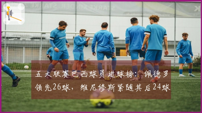 五大联赛巴西球员进球榜：佩德罗领先26球，维尼修斯紧随其后24球