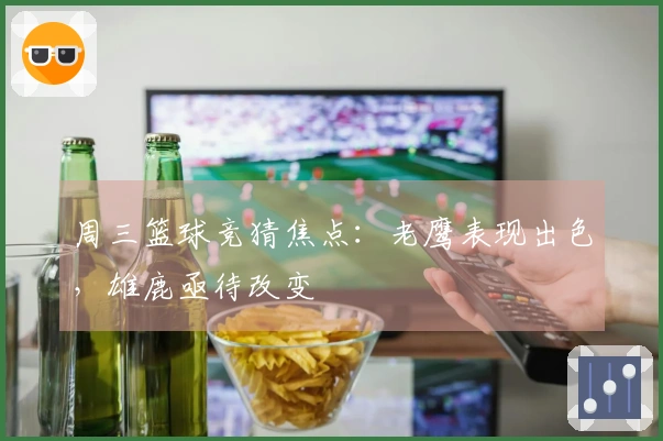 周三篮球竞猜焦点：老鹰表现出色，雄鹿亟待改变