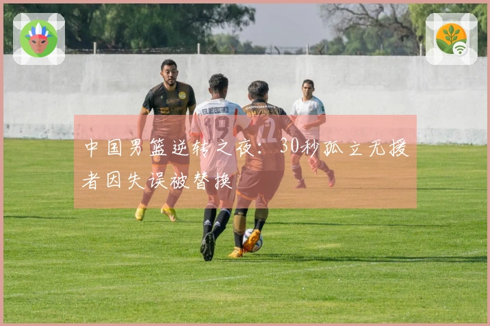 中国男篮逆转之夜：30秒孤立无援者因失误被替换