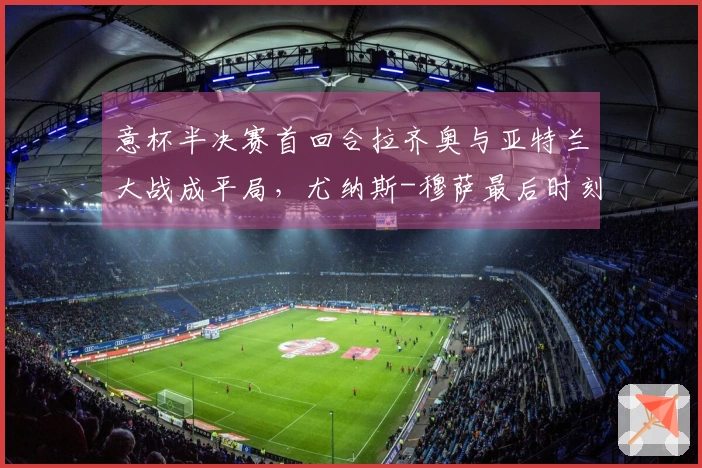 意杯半决赛首回合拉齐奥与亚特兰大战成平局，尤纳斯-穆萨最后时刻扳平