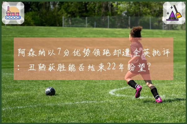 阿森纳以7分优势领跑却遭全英批评：丑陋获胜能否结束22年盼望？