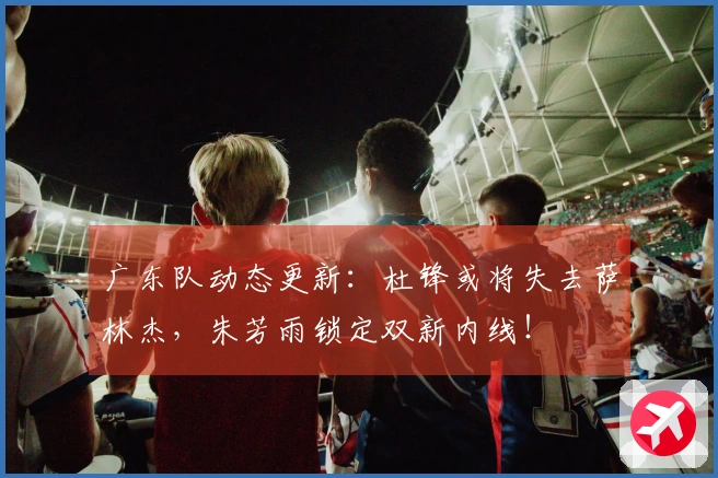 广东队动态更新：杜锋或将失去萨林杰，朱芳雨锁定双新内线！