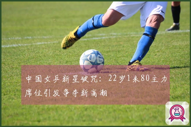 中国女乒新星破咒：22岁1米80主力席位引发争夺新高潮